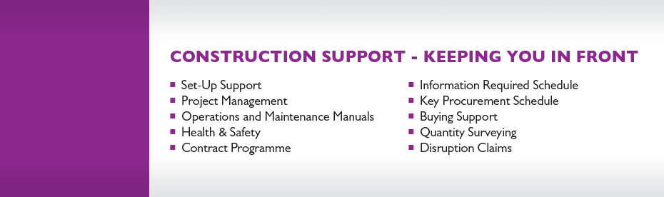 TEAM Construction Support (TeamCS) Construction Support services include: Set-up Support, Project Management, Operations and Maintenance Manuals, Health & Safety, Contract Programme, Information Required Schedule, Key Procurement Schedule, Buying Support, Quantity Surveying and Disruption Claims.